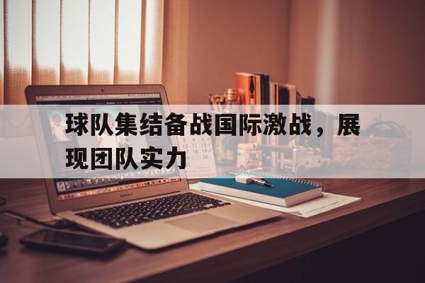 球队集结备战国际激战，展现团队实力-Jiuyou Sports