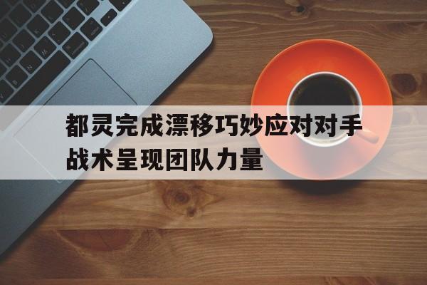 都灵完成漂移巧妙应对对手战术呈现团队力量-九游体育app