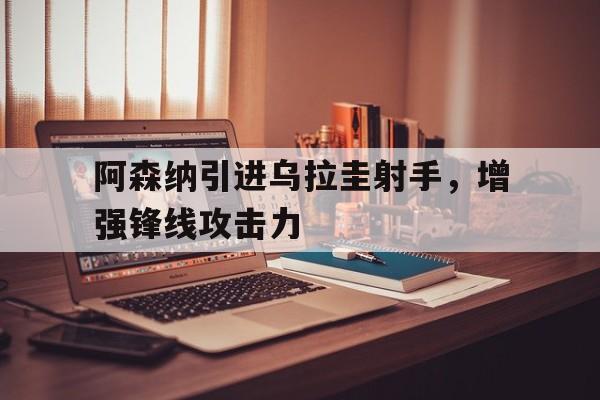 阿森纳引进乌拉圭射手，增强锋线攻击力-九游体育app