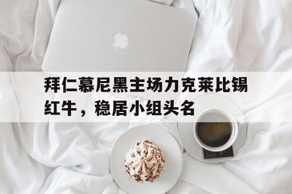 拜仁慕尼黑主场力克莱比锡红牛，稳居小组头名-九游体育