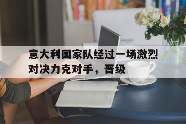 意大利国家队经过一场激烈对决力克对手，晋级-九游体育官网