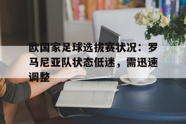 欧国家足球选拔赛状况：罗马尼亚队状态低迷，需迅速调整-九游体育app